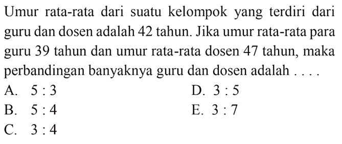 Umur rata-rata dari suatu kelompok yang terdiri dari guru dan dosen adalah 42 tahun. Jika umur rata-rata para guru 39 tahun dan umur rata-rata dosen 47 tahun; maka perbandingan banyaknya guru dan dosen adalah
