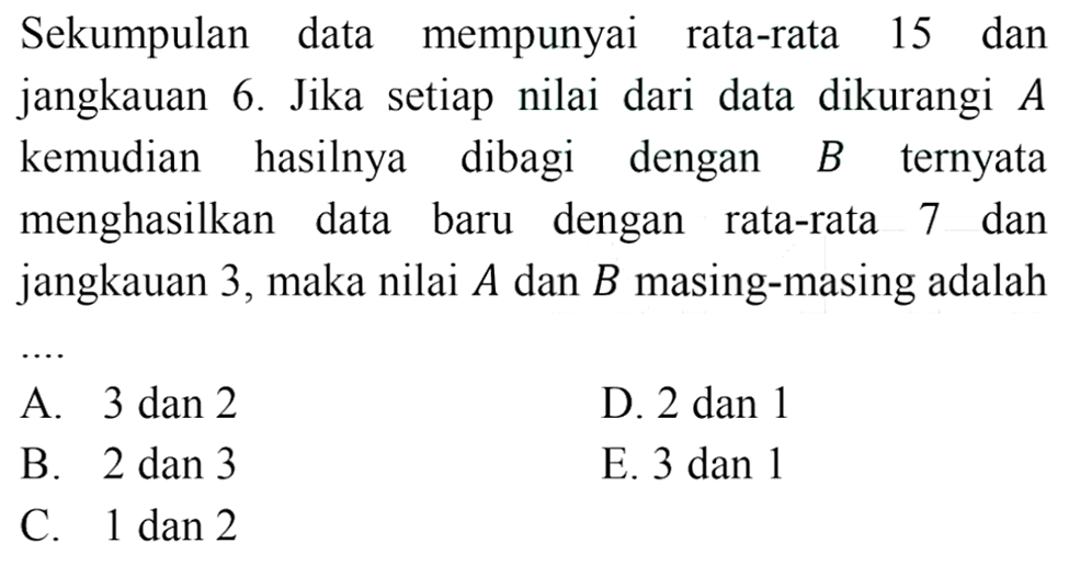 Sekumpulan data mempunyai rata-rata 15 dan jangkauan 6. Jika setiap nilai dari data dikurangi A kemudian hasilnya dibagi dengan B ternyata menghasilkan data baru dengan rata-rata 7 dan jangkauan 3, maka nilai A dan B masing-masing adalah ....