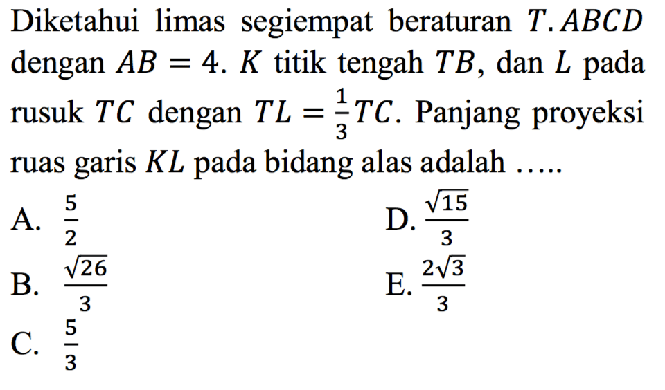 Diketahui limas segiempat beraturan T.ABCD dengan AB = 4. K titik tengah TB, dan L pada rusuk TC dengan TL = 1/3 TC. Panjang proyeksi ruas garis KL pada bidang alas adalah ...