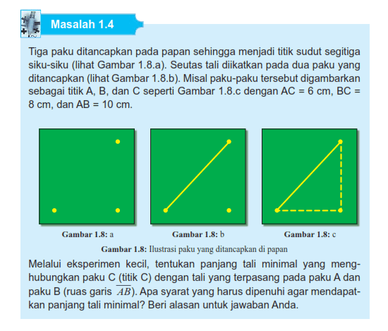 Masalah 1.4 Tiga paku ditancapkan pada papan sehingga menjadi titik sudut segitiga siku-siku (Iihat Gambar 8.a). Seutas tali diikatkan pada dua paku yang ditancapkan (lihat Gambar 1.8.b). Misal paku-paku tersebut digambarkan sebagai titik A, B, dan C seperti Gambar 1.8. dengan AC = 6 cm, BC=8 cm, dan AB =10 cm. Gambar 1.8: a Gambar 1.8: Gambar 8: Ilustrasi Paku yang ditancapkan di papan Melalui eksperimen kecil, tentukan panjang tali minimal yang meng- hubungkan paku C (titik C) dengan tali yang terpasang pada paku A dan paku B (ruas garis AB). Apa syarat yang harus dipenuhi agar mendapat- kan panjang tali minimal? Beri alasan untuk jawaban Anda.