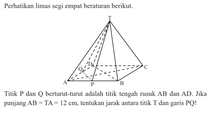 Perhatikan limas segi empat beraturan berikut. Titik P dan Q berturut-turut adalah titik tengah rusuk AB dan AD. Jika panjang AB = TA = 12 cm, tentukan jarak antara titik T dan garis PQ!