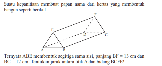 Suatu kepanitiaan membuat papan nama dari kertas yang membentuk bangun seperti berikut: E F D C A B Ternyata ABE membentuk segitiga sama sisi, panjang BF=13 cm dan BC=12 cm. Tentukan jarak antara titik A dan bidang BCFE!