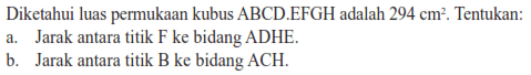 Diketahui luas permukaan kubus ABCD EFGH adalah 294 cm^2. Tentukan: A.Jarak antara titik F ke bidang ADHE: B.Jarak antara titik B ke bidang ACH