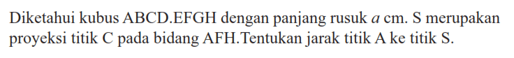 Diketahui kubus ABCD.EFGH dengan panjang rusuk a cm. S merupakan proyeksi titik C pada bidang AFH. Tentukan jarak titik A ke titik S.