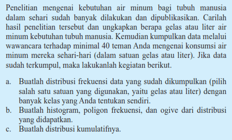 Penelitian mengenai kebutuhan air minum bagi tubuh manusia dalam sehari sudah banyak dilakukan dan dipublikasikan. Carilah hasil penelitian tersebut dan ungkapkan berapa gelas atau liter air minum kebutuhan tubuh manusia. Kemudian kumpulkan data melalui wawancara terhadap minimal 40 teman Anda mengenai konsumsi air minum mereka sehari-hari (dalam satuan gelas atau liter). Jika data sudah terkumpul, maka lakukanlah kegiatan berikut. a. Buatlah distribusi frekuensi data yang sudah dikumpulkan (pilih salah satu satuan yang digunakan, yaitu gelas atau liter) dengan banyak kelas yang Anda tentukan sendiri. b. Buatlah histogram, poligon frekuensi, dan ogive dari distribusi yang didapatkan. c. Buatlah distribusi kumulatifnya.