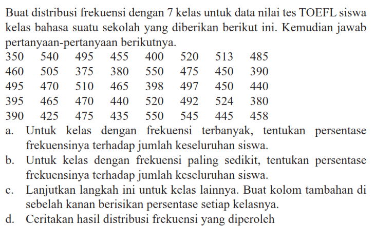Buat distribusi frekuensi dengan 7 kelas untuk data nilai tes TOEFL siswa kelas bahasa suatu sekolah yang diberikan berikut ini. Kemudian jawab pertanyaan-pertanyaan berikutnya. 350 540 495 455 400 520 513 485 460 505 375 380 550 475 450 390 495 470 510 465 398 497 450 440 395 465 470 440 520 492 524 380 390 425 475 435 550 545 445 458 a. Untuk kelas dengan frekuensi terbanyak, tentukan persentase frekuensinya terhadap jumlah keseluruhan siswa. b. Untuk kelas dengan frekuensi paling sedikit, tentukan persentase frekuensinya terhadap jumlah keseluruhan siswa. c. Lanjutkan langkah ini untuk kelas lainnya. Buat kolom tambahan di sebelah kanan berisikan persentase setiap kelasnya. d. Ceritakan hasil distribusi frekuensi yang diperoleh