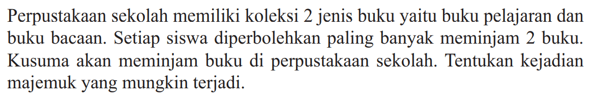 Perpustakaan sekolah memiliki koleksi 2 jenis buku yaitu buku pelajaran dan buku bacaan. Setiap siswa diperbolehkan paling banyak meminjam 2 buku. Kusuma akan meminjam buku di perpustakaan sekolah. Tentukan kejadian majemuk yang mungkin terjadi.