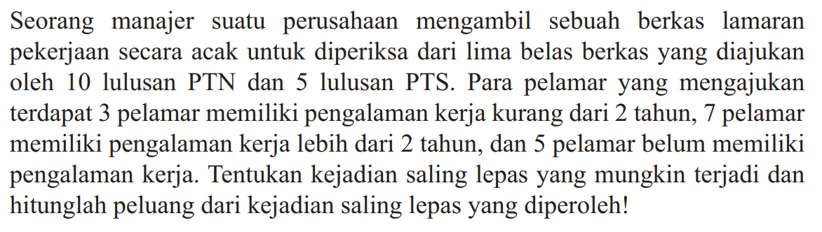 Seorang manajer suatu perusahaan mengambil sebuah berkas lamaran pekerjaan secara acak untuk diperiksa dari lima belas berkas yang diajukan oleh 10 lulusan PTN dan 5 lulusan PTS. Para pelamar yang mengajukan terdapat 3 pelamar memiliki pengalaman kerja kurang dari 2 tahun, 7 pelamar memiliki pengalaman kerja lebih dari 2 tahun, dan 5 pelamar belum memiliki pengalaman kerja. Tentukan kejadian saling lepas yang mungkin terjadi dan hitunglah peluang dari kejadian saling lepas yang diperoleh!