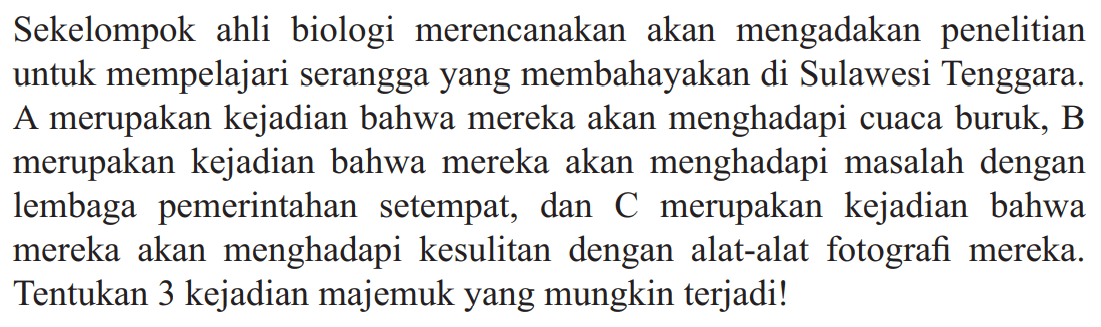 Sekelompok ahli biologi merencanakan akan mengadakan penelitian untuk mempelajari serangga yang membahayakan di Sulawesi Tenggara. A merupakan kejadian bahwa mereka akan menghadapi cuaca buruk, B merupakan kejadian bahwa mereka akan menghadapi masalah dengan lembaga pemerintahan se tempat, dan  C  merupakan kejadian bahwa mereka akan menghadapi kesulitan dengan alat-alat fotografi mereka. Tentukan 3 kejadian majemuk yang mungkin terjadi!