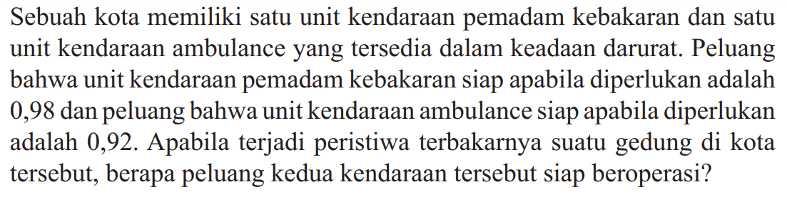 Sebuah kota memiliki satu unit kendaraan pemadam kebakaran dan satu unit kendaraan ambulance yang tersedia dalam keadaan darurat. Peluang bahwa unit kendaraan pemadam kebakaran siap apabila diperlukan adalah 0,98 dan peluang bahwa unit kendaraan ambulance siap apabila diperlukan adalah 0,92 . Apabila terjadi peristiwa terbakarnya suatu gedung di kota tersebut, berapa peluang kedua kendaraan tersebut siap beroperasi?