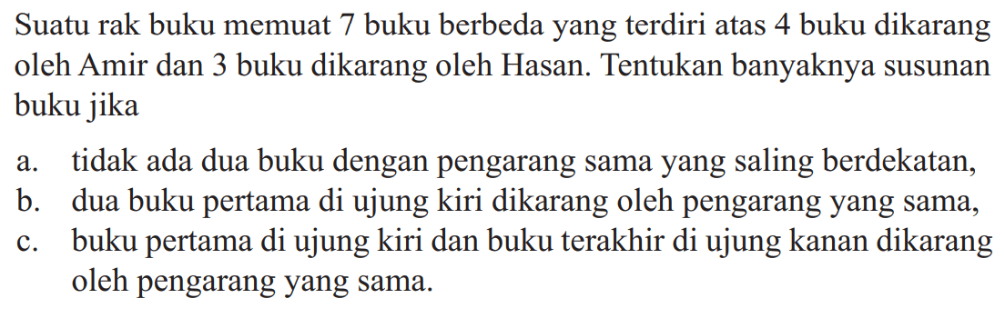 Suatu rak buku memuat 7 buku berbeda yang terdiri atas 4 buku dikarang oleh Amir dan 3 buku dikarang oleh Hasan. Tentukan banyaknya susunan buku jika a. tidak ada dua buku dengan pengarang sama yang saling berdekatan, b. dua buku pertama di ujung kiri dikarang oleh pengarang yang sama, c. buku pertama di ujung kiri dan buku terakhir di ujung kanan dikarang oleh pengarang yang sama.