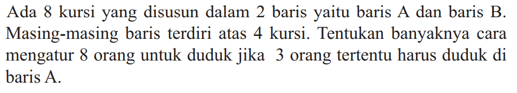                  Ada 8 kursi yang disusun dalam 2 baris yaitu baris A dan baris B. Masing-masing baris terdiri atas 4 kursi. Tentukan banyaknya cara mengatur 8 orang untuk duduk jika 3 orang tertentu harus duduk di baris A.