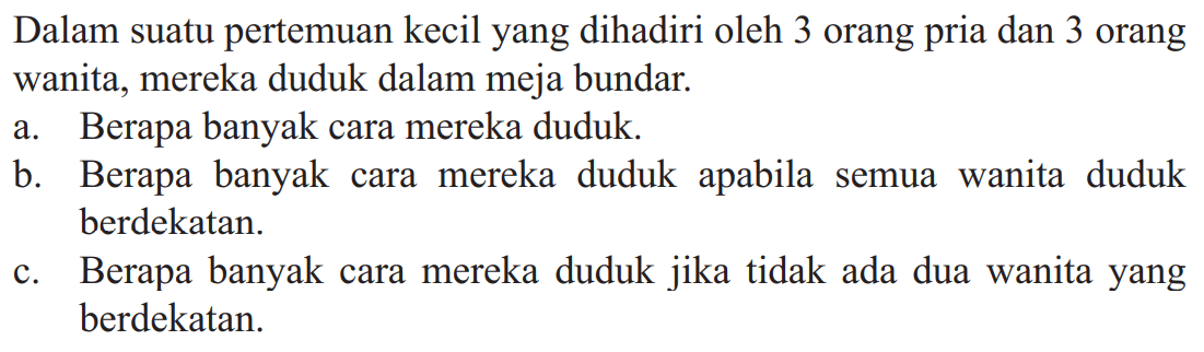 Dalam suatu pertemuan kecil yang dihadiri oleh 3 orang pria dan 3 orang wanita, mereka duduk dalam meja bundar. a. Berapa banyak cara mereka duduk. b. Berapa banyak cara mereka duduk apabila semua wanita duduk berdekatan. c. Berapa banyak cara mereka duduk jika tidak ada dua wanita yang berdekatan.