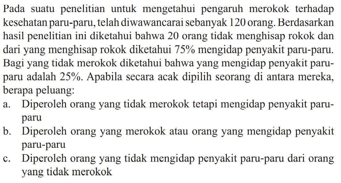 Pada suatu penelitian untuk mengetahui pengaruh merokok terhadap kesean paru-paru, telah diwawancarai sebanyak 120 orang. Berdasarkan hasil penelitian ini diketahui bahwa 20 orang tidak menghisap rokok dan dari yang menghisap rokok diketahui 75% mengidap penyakit paru-paru. Bagi yang tidak merokok diketahui bahwa yang mengidap penyakit paru-paru adalah 25%. Apabila secara acak dipilih seorang di antara mereka, berapa peluang:a. Diperoleh orang yang tidak merokok tetapi mengidap penyakit paru-parub. Diperoleh orang yang merokok atau orang yang mengidap penyakit paru-paruc. Diperoleh orang yang tidak mengidap penyakit paru-paru dari orang yang tidak merokok
