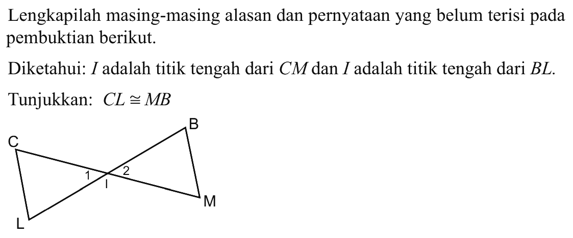 Lengkapilah masing-masing alasan dan pernyataan yang belum terisi pada pembuktian berikut. Diketahui: I adalah titik tengah dari CM dan I adalah titik tengah dari BL.Tunjukkan: CL kongruen MB 