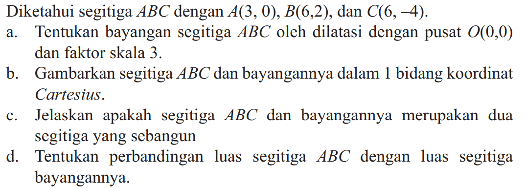 Diketahui segitiga ABC dengan A(3,0), B(6,2), dan C(6,-4).a. Tentukan bayangan segitiga ABC oleh dilatasi dengan pusat O(0,0) dan faktor skala 3. b. Gambarkan segitiga ABC dan bayangannya dalam 1 bidang koordinat Cartesius. c. Jelaskan apakah segitiga ABC dan bayangannya merupakan dua segitiga yang sebangun d. Tentukan perbandingan luas segitiga ABC dengan luas segitiga bayangannya. 