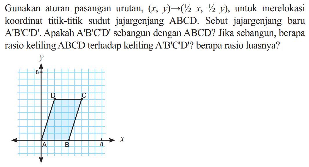Gunakan aturan pasangan urutan,  (x, y) ->(1 / 2 x, 1 / 2 y) , untuk merelokasi koordinat titik-titik sudut jajargenjang  ABCD . Sebut jajargenjang baru  A' B' C' D' .  Apakah  A' B' C' D'  sebangun dengan  A B C D  ? Jika sebangun, berapa rasio keliling  ABCD  terhadap keliling  A' B' C' D'  ? berapa rasio luasnya?y 6 A B C D 6 x