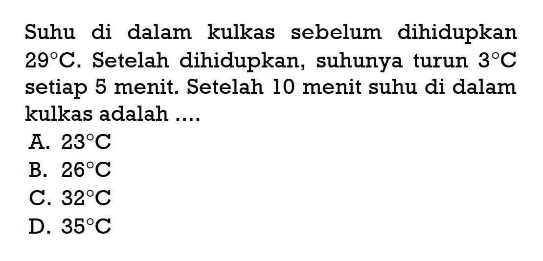 Suhu di dalam kulkas sebelum dihidupkan 29ºC. Setelah dihidupkan, suhunya turun 3ºC setiap 5 menit. Setelah 10 menit suhu di dalam kulkas adalah 
 A. 23ºC 
 B. 26ºC 
 C. 32ºC 
 D. 35ºC