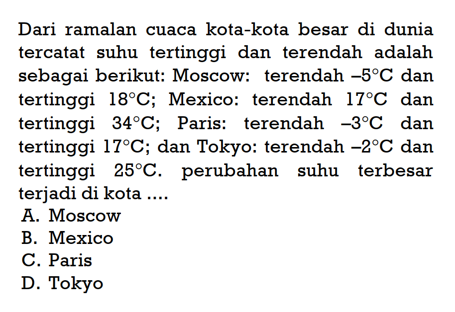 Dari ramalan cuaca kota-kota besar di dunia tercatat suhu tertinggi dan terendah adalah sebagai berikut: Moscow: terendah -5C dan tertinggi 18C; Mexico: terendah 17C dan tertinggi 34C; Paris: terendah -3C dan tertinggi 17C; dan Tokyo: terendah -2C dan tertinggi 25C. perubahan suhu terbesar terjadi di kota ... A. Moscow B. Mexico C. Paris D. Tokyo