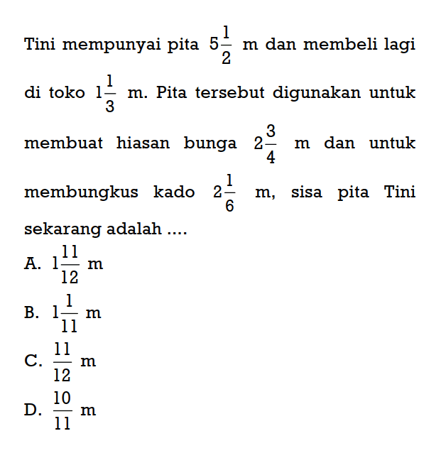 Tini mempunyai pita 5 1/2 m dan membeli lagi
 di toko 1 1/3 m. Pita tersebut digunakan untuk
 membuat hiasan bunga 2 3/4 m dan untuk
 membungkus kado 2 1/6 m, sisa pita Tini seka-
 rang adalah ...
 a. 1 11/12 m
 b. 1 1/11 m
 c. 11/12 m
 d. 10/11 m