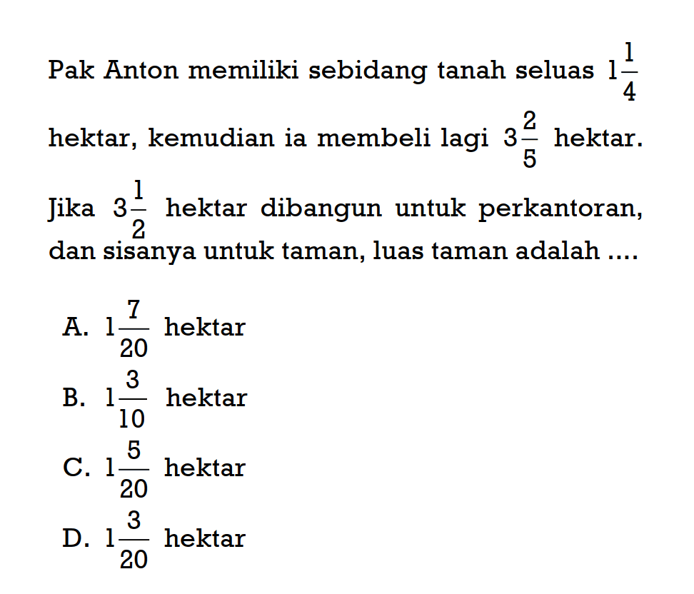 Pak Anton memiliki sebidang tanah seluas 1 1/4 hektar, kemudian ia membeli lagi 3 2/5 hektar. Jika 3 1/2 hektar dibangun untuk perkantoran, dan sisanya untuk taman, luas taman adalah ....