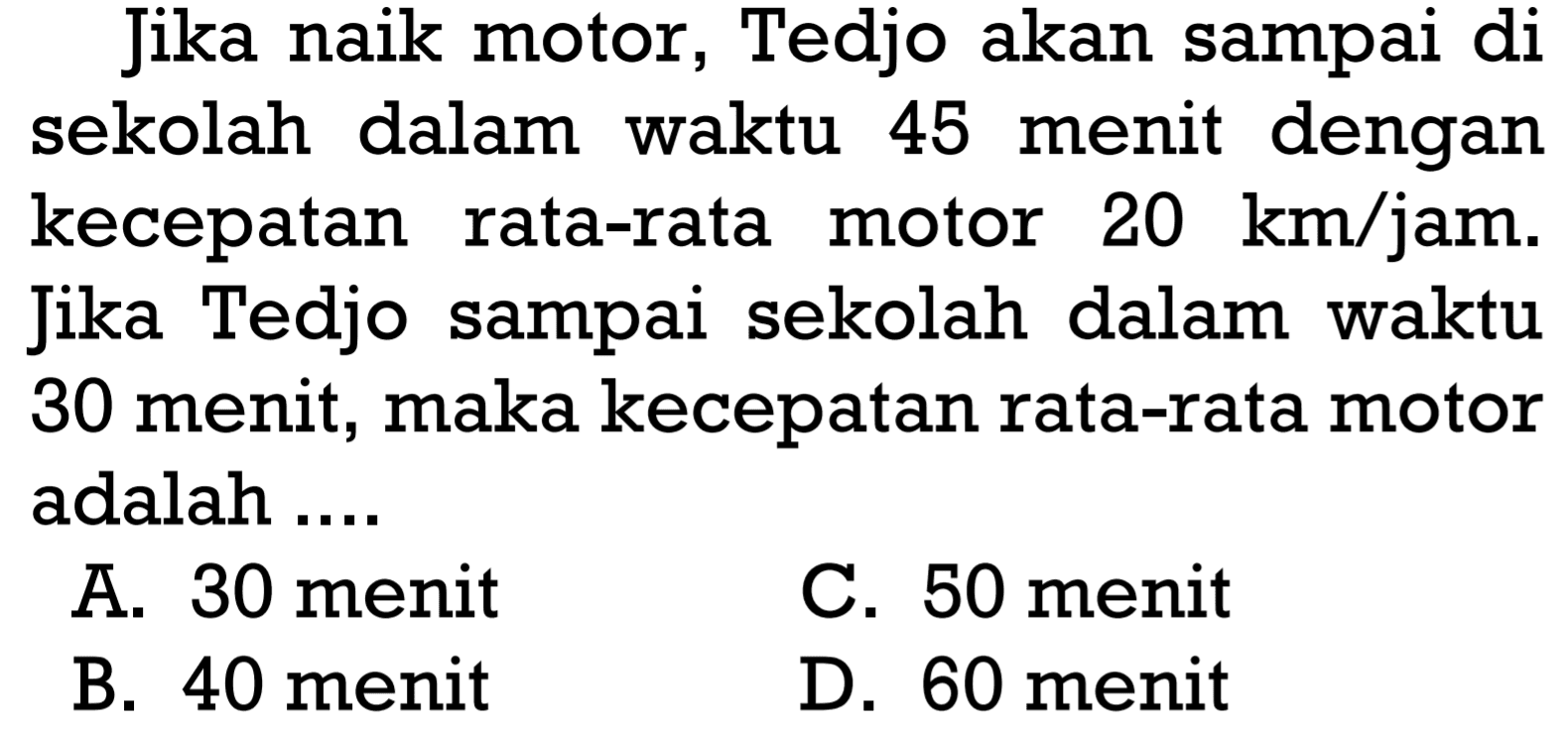 Jika naik motor, Tedjo akan sampai di sekolah dalam waktu 45 menit dengan kecepatan rata-rata motor 20 km/jam. Jika Tedjo sampai sekolah dalam waktu 30 menit, maka kecepatan rata-rata motor adalah ....