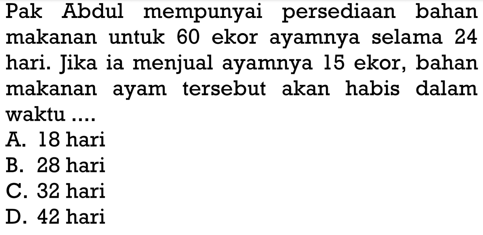 Pak Abdul mempunyai persediaan bahan makanan untuk 60 ekor ayamnya selama 24 hari. Jika ia menjual ayamnya 15 ekor, bahan makanan ayam tersebut akan habis dalam waktu ....