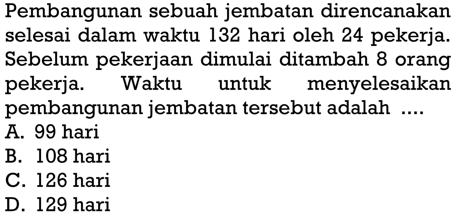 Pembangunan sebuah jembatan direncanakan selesai dalam waktu 132 hari oleh 24 pekerja. Sebelum pekerjaan dimulai ditambah 8 orang pekerja. Waktu untuk menyelesaikan pembangunan jembatan tersebut adalah ....