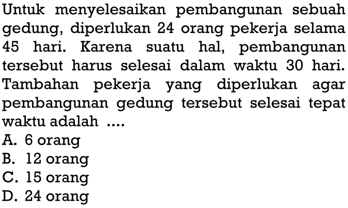 Untuk menyelesaikan pembangunan sebuah gedung, diperlukan 24 orang pekerja selama 45 hari. Karena suatu hal, pembangunan tersebut harus selesai dalam waktu 30 hari. Tambahan pekerja yang diperlukan agar pembangunan gedung tersebut selesai tepat waktu adalah ....