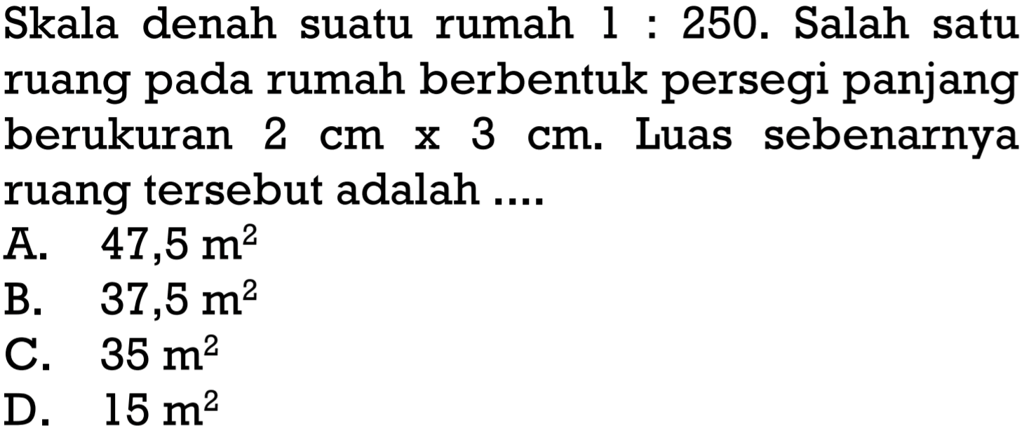 Skala denah suatu rumah 1:250. Salah satu ruang pada rumah berbentuk persegi panjang berukuran 2 cmx3 cm. Luas sebenarnya ruang tersebut adalah .... 