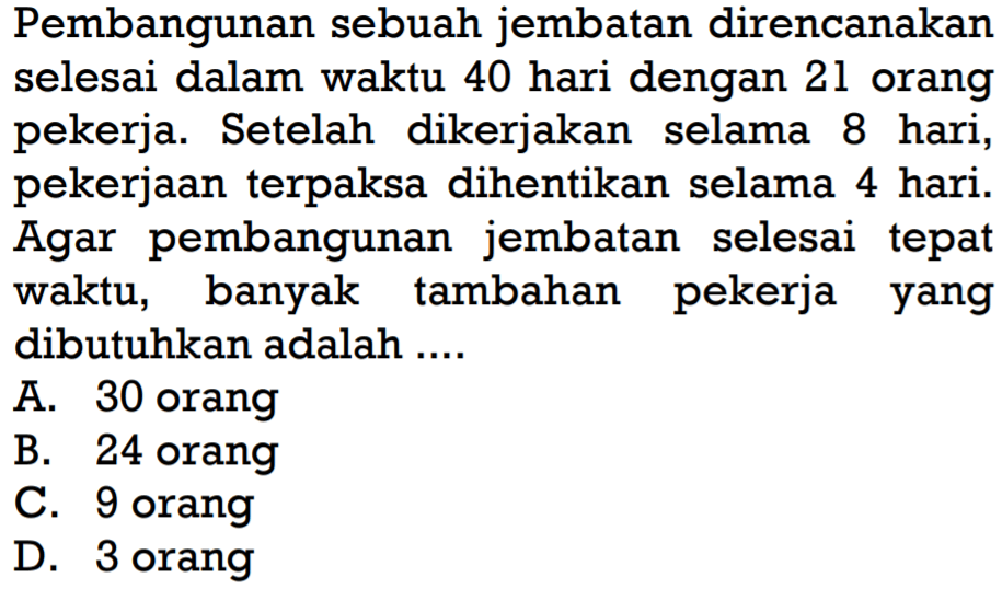 Pembangunan sebuah jembatan direncanakan selesai dalam waktu 40 hari dengan 21 orang pekerja. Setelah dikerjakan selama 8 hari, pekerjaan terpaksa dihentikan selama 4 hari. Agar pembangunan jembatan selesai tepat waktu, banyak tambahan pekerja yang dibutuhkan adalah ....