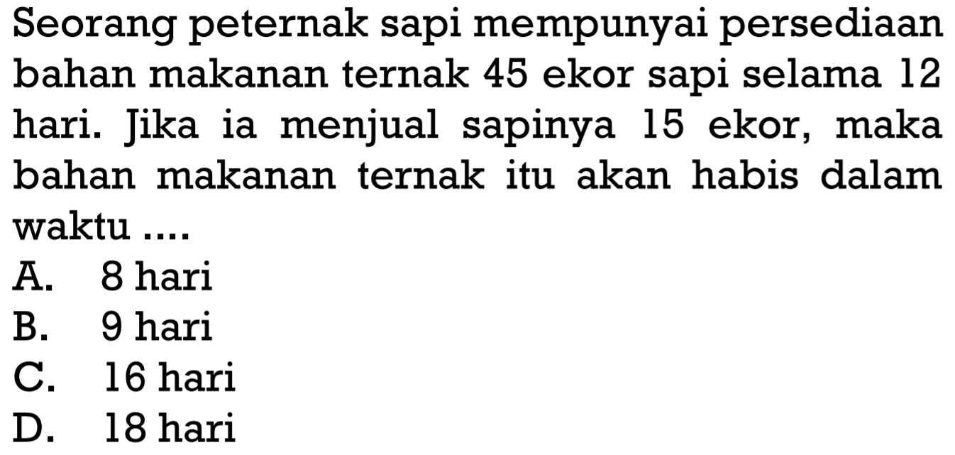 Seorang peternak sapi mempunyai persediaan bahan makanan ternak 45 ekor sapi selama 12 hari. Jika ia menjual sapinya 15 ekor, maka bahan makanan ternak itu akan habis dalam waktu ....