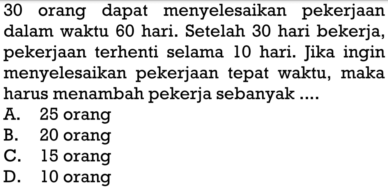 30 orang dapat menyelesaikan pekerjaan dalam waktu 60 hari. Setelah 30 hari bekerja, pekerjaan terhenti selama 10 hari. Jika ingin menyelesaikan pekerjaan tepat waktu, maka harus menambah pekerja sebanyak .... 