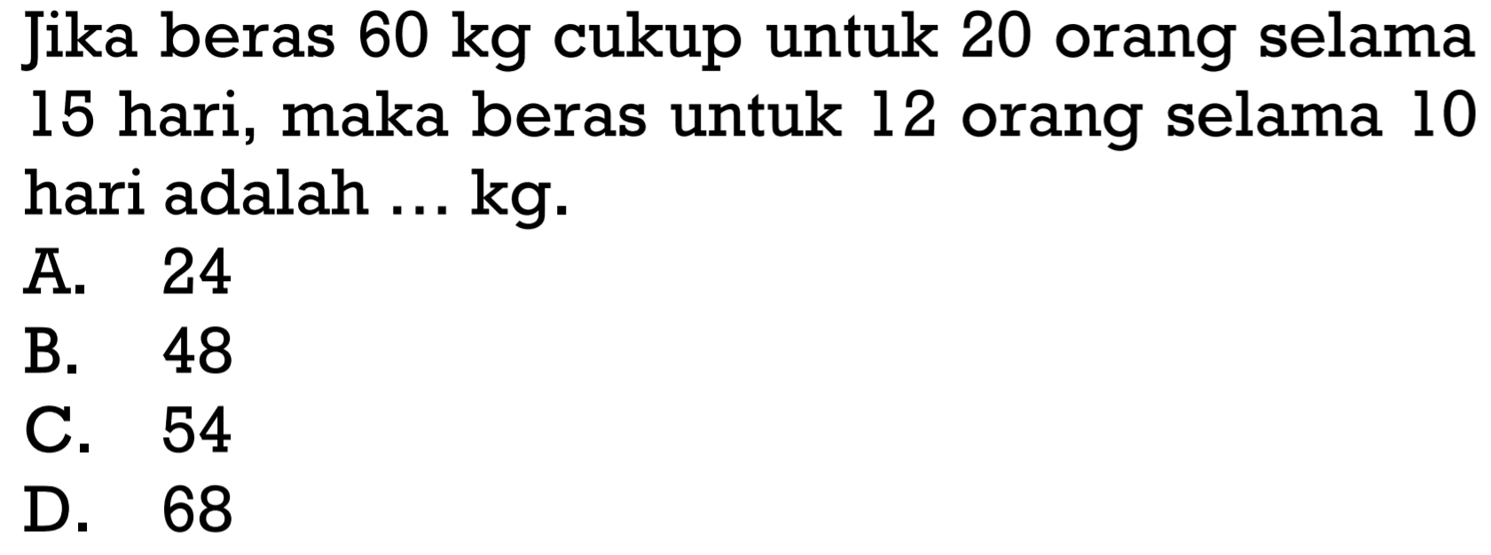 Jika beras  60 kg  cukup untuk 20 orang selama 15 hari, maka beras untuk 12 orang selama 10 hari adalah ... kg.