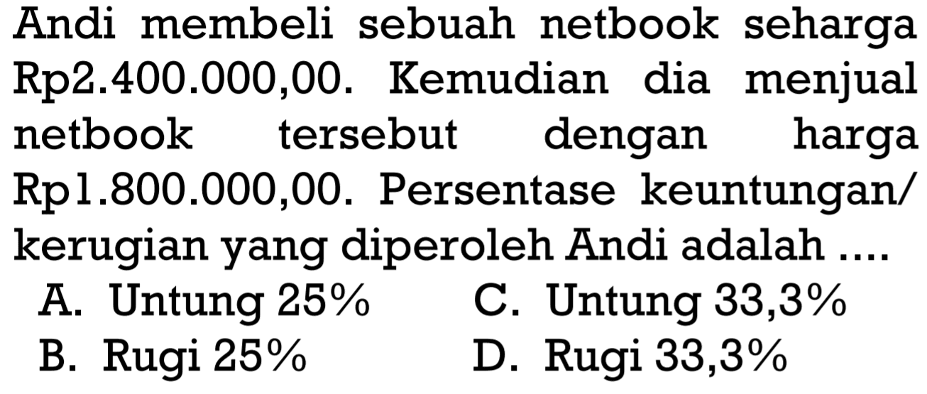 Andi membeli sebuah netbook seharga Rp2.400.000,00. Kemudian dia menjual netbook tersebut dengan harga Rp1.800.000,00. Persentase keuntungan/kerugian yang diperoleh Andi adalah ...