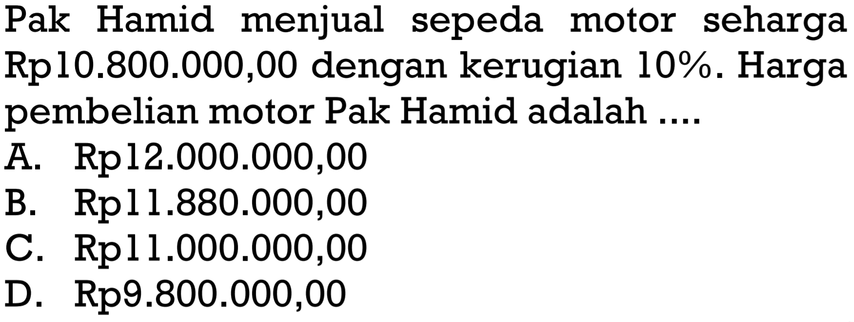 Pak Hamid menjual sepeda motor seharga Rpl0.800.000,00 dengan kerugian  10% .  Harga pembelian motor Pak Hamid adalah ....A.  Rp 12.000.000,00 B.  Rp 11.880.000,00 C. Rpl 1.000.000,00D.  Rp 9.800.000,00 