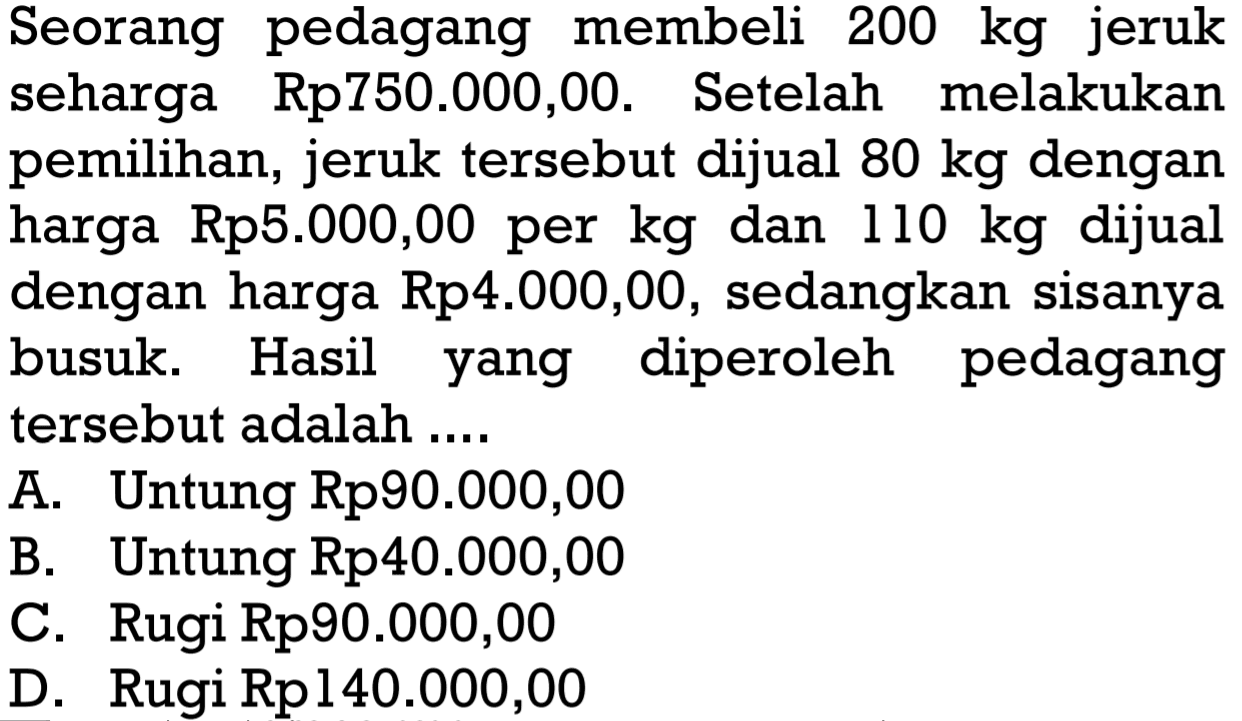 Seorang pedagang membeli 200 kg jeruk seharga Rp750.000,00. Setelah melakukan pemilihan, jeruk tersebut dijual 80 kg dengan harga Rp5.000,00 per kg dan 110 kg dijual dengan harga Rp4.000,00, sedangkan sisanya busuk. Hasil yang diperoleh pedagang tersebut adalah ....