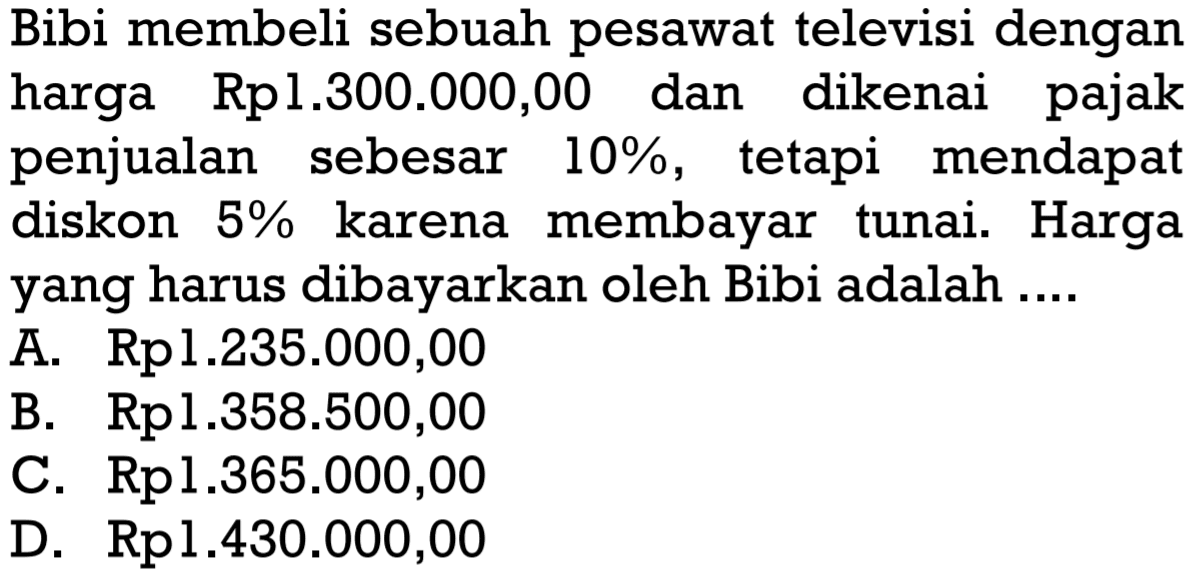 Bibi membeli sebuah pesawat televisi dengan harga Rpl.300.000,00 dan dikenai pajak penjualan sebesar 10%, tetapi mendapat diskon 5% karena membayar tunai. Harga yang harus dibayarkan oleh Bibi adalah ....