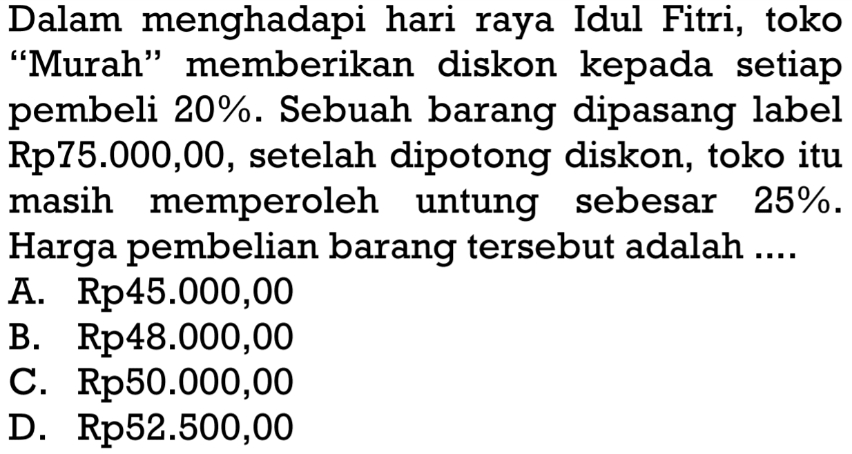 Dalam menghadapi hari raya Idul Fitri, toko 'Murah' memberikan diskon kepada setiap pembeli  20% . Sebuah barang dipasang label Rp75.000,00, setelah dipotong diskon, toko itu masih memperoleh untung sebesar  25% . Harga pembelian barang tersebut adalah ....