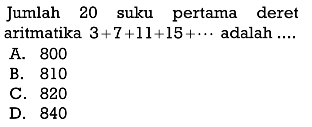 Jumlah 20 suku pertama deret aritmatika 3+7+11+15+... adalah... A. 800 B. 810 C. 820 D. 840