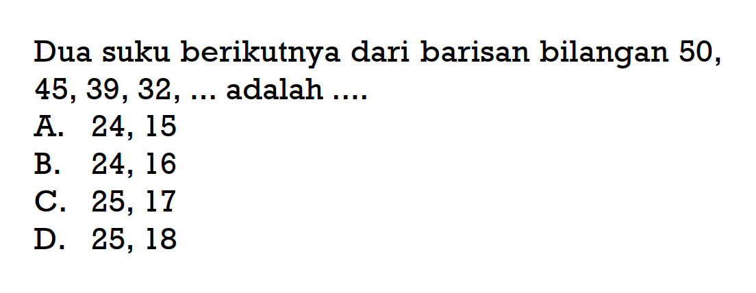 Dua suku berikutnya dari barisan bilangan 50, 45, 39, 32,... adalah.... A. 24, 15 B. 24, 16 C. 25, 17 D. 25, 18