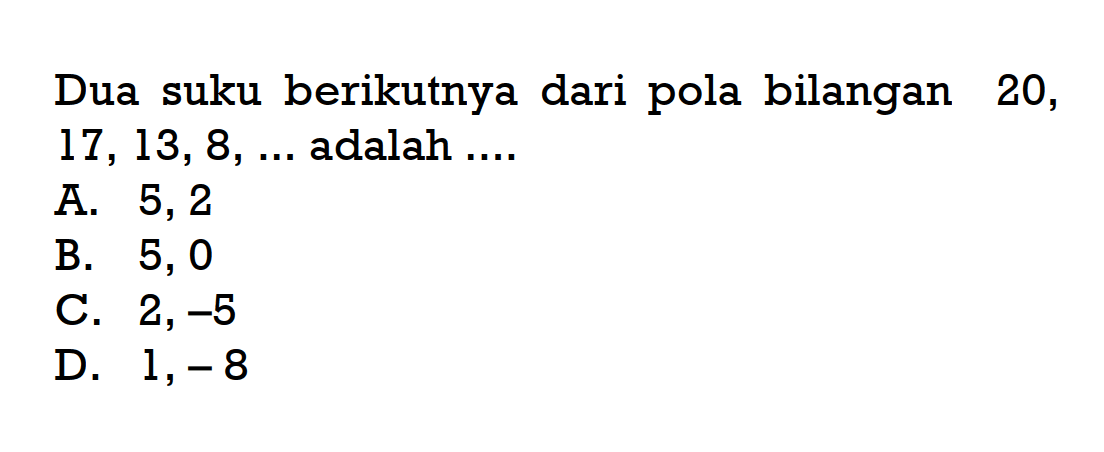 Dua suku berikutnya dari pola bilangan 20, 17, 13, 8, ... adalah 
 A. 5, 2 
 B. 5, 0 
 C. 2, -5 
 D. 1, -8