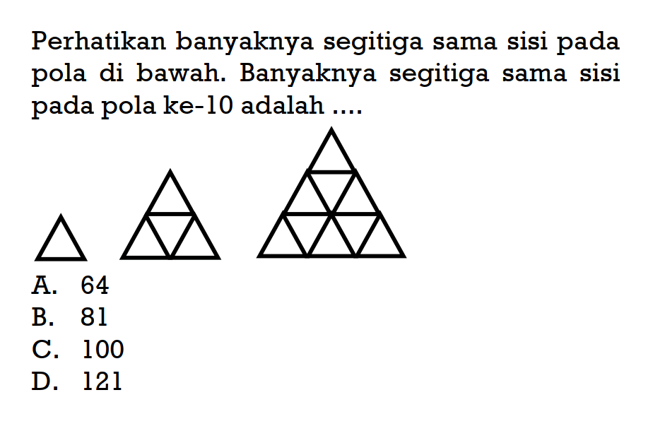 Perhatikan banyaknya segitiga sama sisi pada pola di bawah. Banyaknya segitiga sama sisi pada pola ke-10 adalah .... A. 64 B. 81 C. 100 D. 121