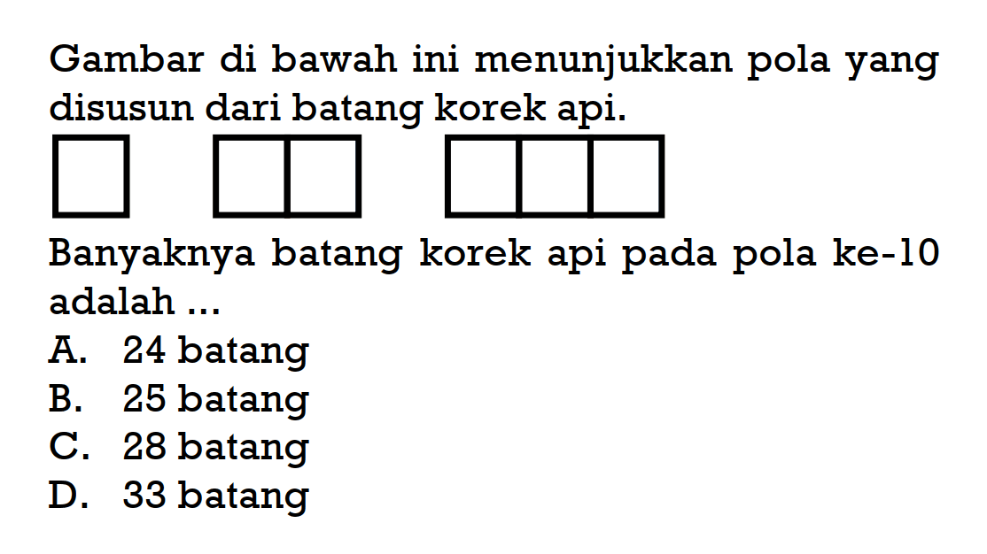 Gambar di bawah ini menunjukkan pola yang disusun dari batang korek api. Banyaknya batang korek api pada pola ke-10 adalah... A. 24 batang B. 25 batang C. 28 batang D. 33 batang