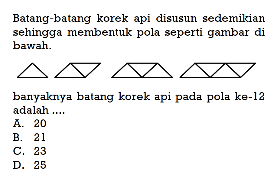 Batang-batang korek api disusun sedemikia sehingga membentuk pola seperti gambar di bawah. banyaknya batang korek api pada pola ke-12 adalah .... A. 20 B. 21 C. 23 D. 25