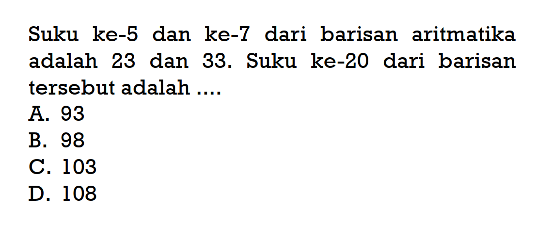 Suku ke-5 dan ke-7 dari barisan aritmatika adalah 23 dan 33. Suku ke-20 dari barisan tersebut adalah A. 93 B. 98 C. 103 D. 108