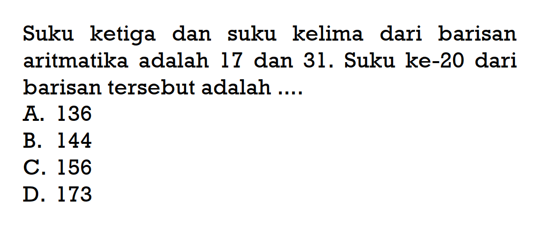 Suku ketiga dan suku kelima dari barisan aritmatika adalah 17 dan 31. Suku ke-20 dari barisan tersebut adalah.... A. 136 B. 144 C. 156 D. 173