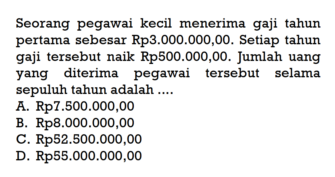 Seorang pegawai kecil menerima gaji tahun pertama sebesar Rp3.000.000,00. Setiap tahun gaji tersebut naik Rp500.000,00. Jumlah uang yang diterima pegawai tersebut selama sepuluh tahun adalah .... A. Rp7.500.000,00 B. Rp8.000.000,00 C. Rp52.500.000,00 D. Rp55.000.000,00