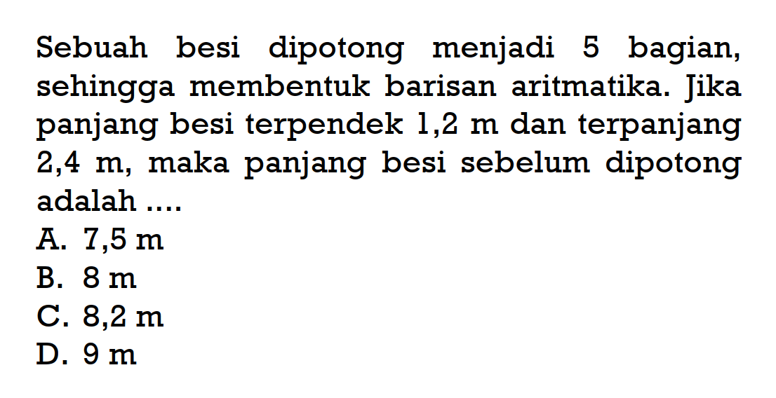 Sebuah besi dipotong menjadi 5 bagian, sehingga membentuk barisan aritmatika. Jika panjang besi terpendek 1,2 m dan terpanjang 2,4 m, maka panjang besi sebelum dipotong  adalah ....