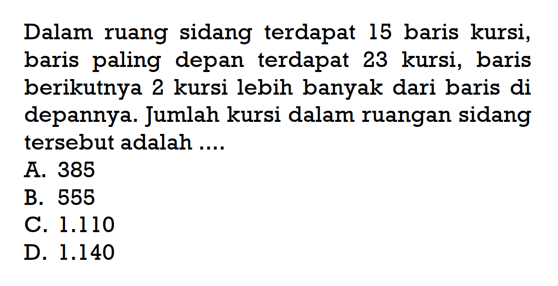 Dalam ruang sidang terdapat 15 baris kursi, baris paling depan terdapat 23 kursi, baris berikutnya 2 kursi lebih banyak dari baris di depannya. Jumlah kursi dalam ruangan sidang tersebut adalah....